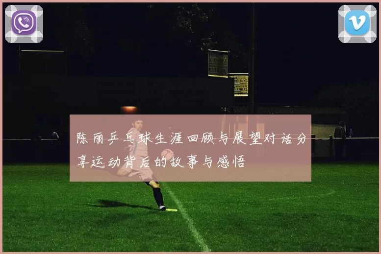 陈丽乒乓球生涯回顾与展望对话分享运动背后的故事与感悟